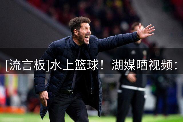 [流言板]水上篮球！湖媒晒视频：湖人在斯洛文尼亚的湖上打篮球